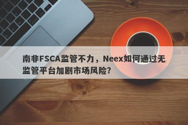 南非FSCA监管不力，Neex如何通过无监管平台加剧市场风险？