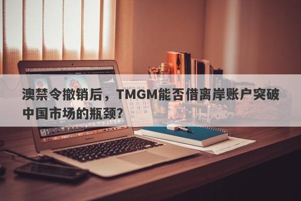 澳禁令撤销后，TMGM能否借离岸账户突破中国市场的瓶颈？