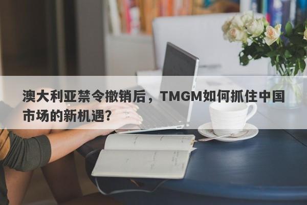 澳大利亚禁令撤销后，TMGM如何抓住中国市场的新机遇？