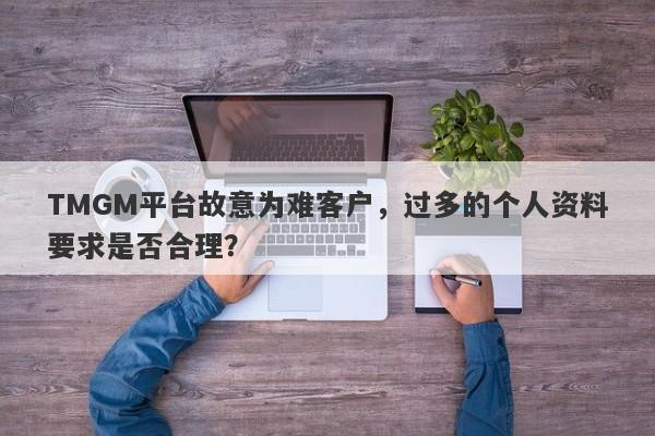 TMGM平台故意为难客户，过多的个人资料要求是否合理？