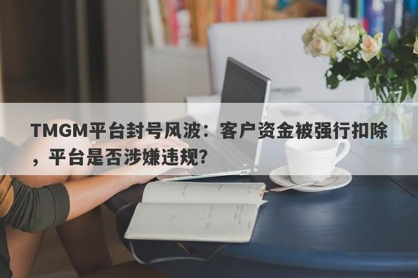 TMGM平台封号风波：客户资金被强行扣除，平台是否涉嫌违规？