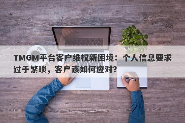 TMGM平台客户维权新困境：个人信息要求过于繁琐，客户该如何应对？