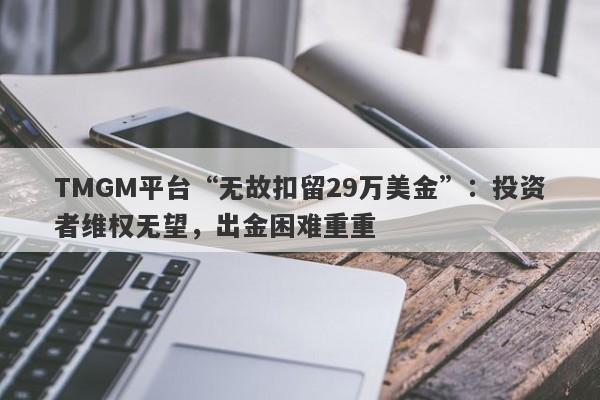 TMGM平台“无故扣留29万美金”：投资者维权无望，出金困难重重