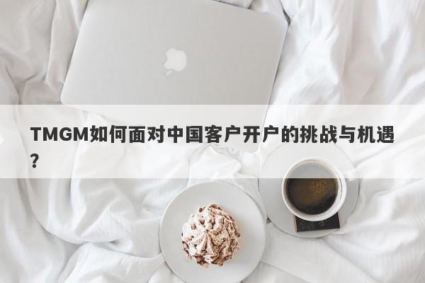 TMGM如何面对中国客户开户的挑战与机遇？