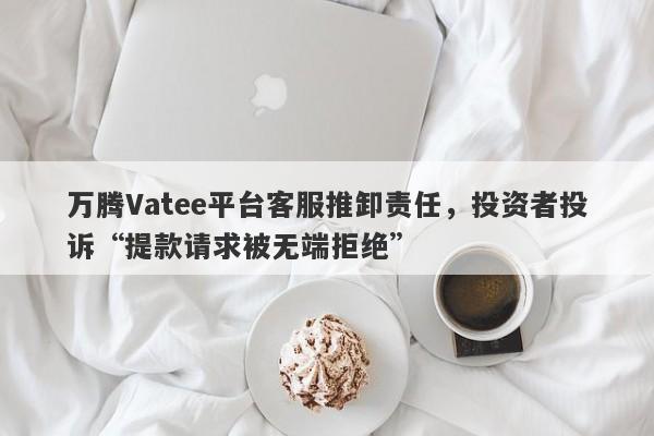 万腾Vatee平台客服推卸责任，投资者投诉“提款请求被无端拒绝”