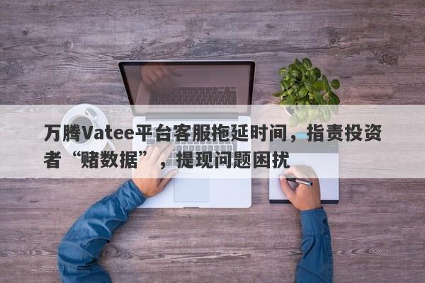 万腾Vatee平台客服拖延时间，指责投资者“赌数据”，提现问题困扰