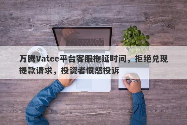 万腾Vatee平台客服拖延时间，拒绝兑现提款请求，投资者愤怒投诉