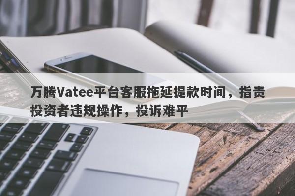 万腾Vatee平台客服拖延提款时间，指责投资者违规操作，投诉难平