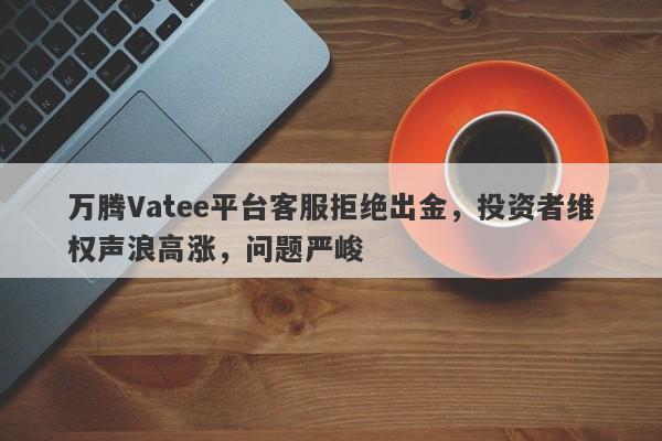 万腾Vatee平台客服拒绝出金，投资者维权声浪高涨，问题严峻