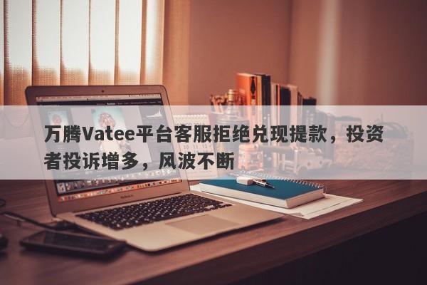 万腾Vatee平台客服拒绝兑现提款，投资者投诉增多，风波不断