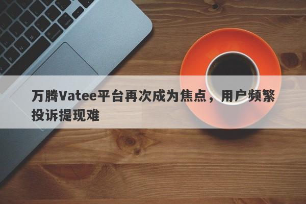 万腾Vatee平台再次成为焦点，用户频繁投诉提现难