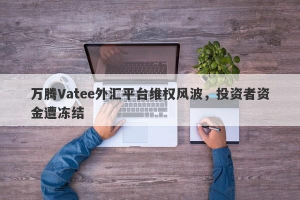 万腾Vatee外汇平台维权风波，投资者资金遭冻结