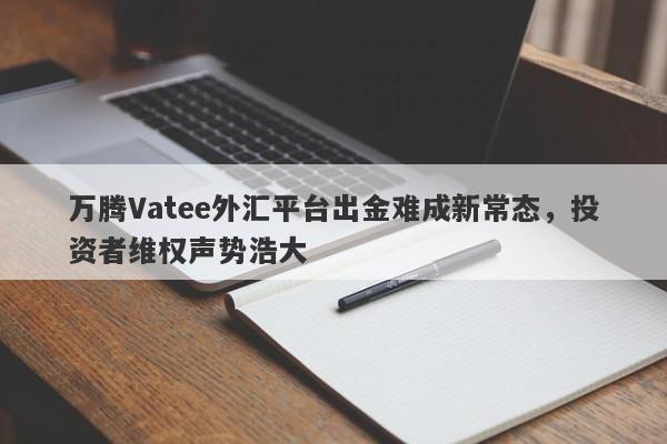 万腾Vatee外汇平台出金难成新常态，投资者维权声势浩大