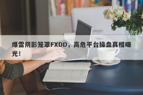 爆雷阴影笼罩FXDD，高危平台操盘真相曝光！