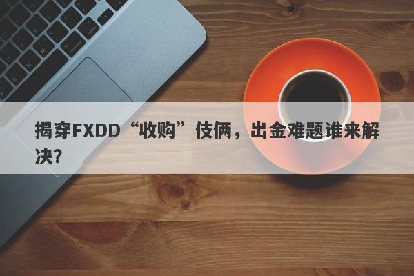 揭穿FXDD“收购”伎俩，出金难题谁来解决？