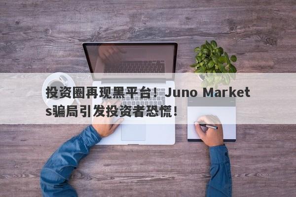 投资圈再现黑平台！Juno Markets骗局引发投资者恐慌！