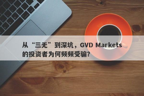 从“三无”到深坑，GVD Markets的投资者为何频频受骗？