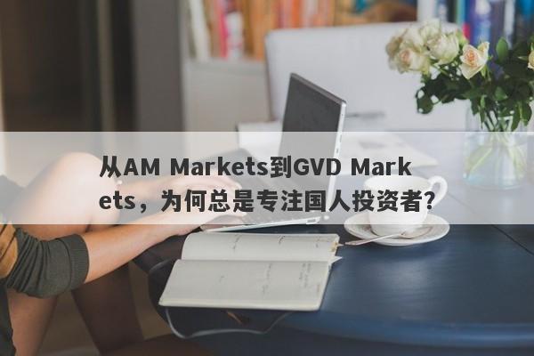 从AM Markets到GVD Markets，为何总是专注国人投资者？