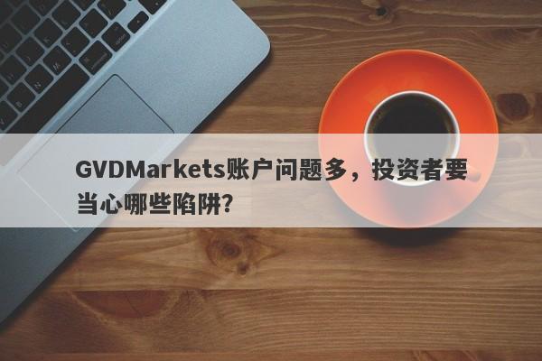 GVDMarkets账户问题多，投资者要当心哪些陷阱？