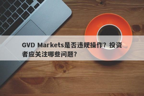 GVD Markets是否违规操作？投资者应关注哪些问题？