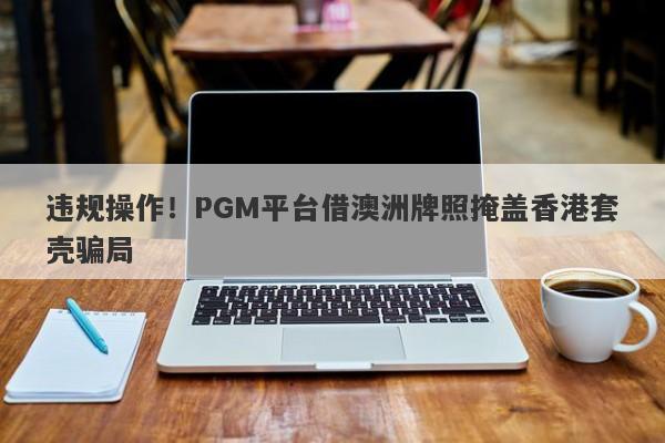 违规操作！PGM平台借澳洲牌照掩盖香港套壳骗局