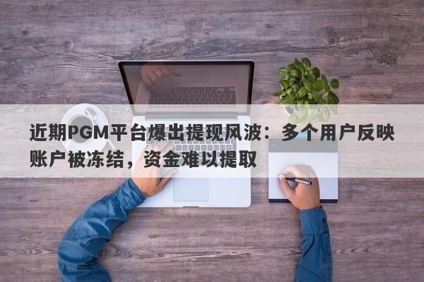 近期PGM平台爆出提现风波：多个用户反映账户被冻结，资金难以提取