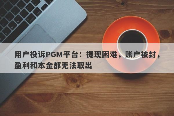 用户投诉PGM平台：提现困难，账户被封，盈利和本金都无法取出