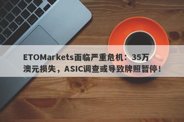 ETOMarkets面临严重危机：35万澳元损失，ASIC调查或导致牌照暂停！