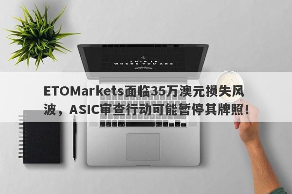 ETOMarkets面临35万澳元损失风波，ASIC审查行动可能暂停其牌照！