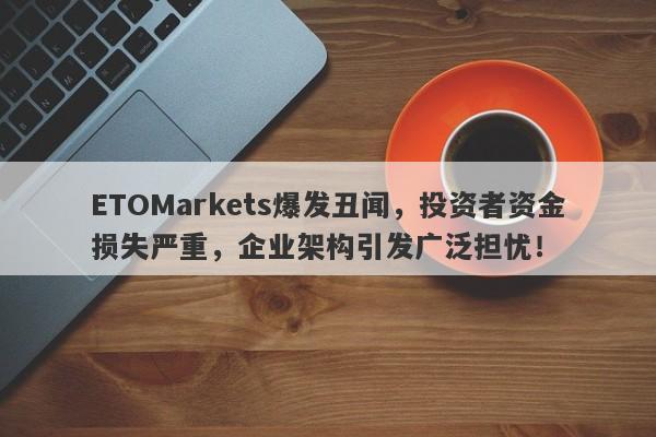 ETOMarkets爆发丑闻，投资者资金损失严重，企业架构引发广泛担忧！