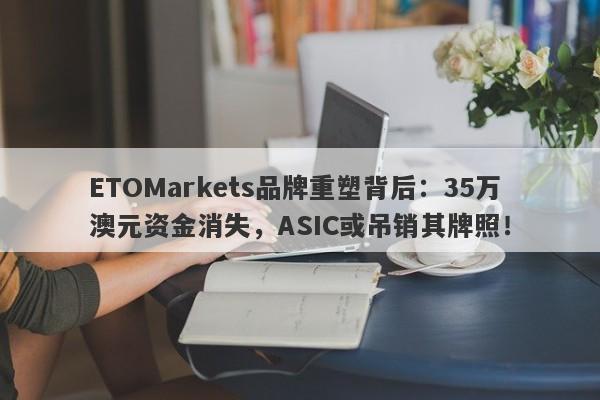 ETOMarkets品牌重塑背后：35万澳元资金消失，ASIC或吊销其牌照！