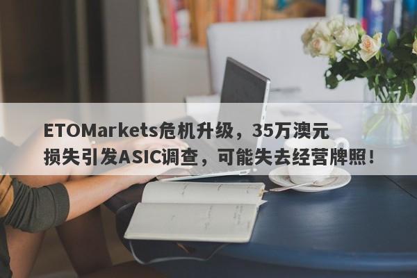 ETOMarkets危机升级，35万澳元损失引发ASIC调查，可能失去经营牌照！