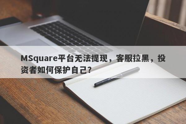 MSquare平台无法提现，客服拉黑，投资者如何保护自己？