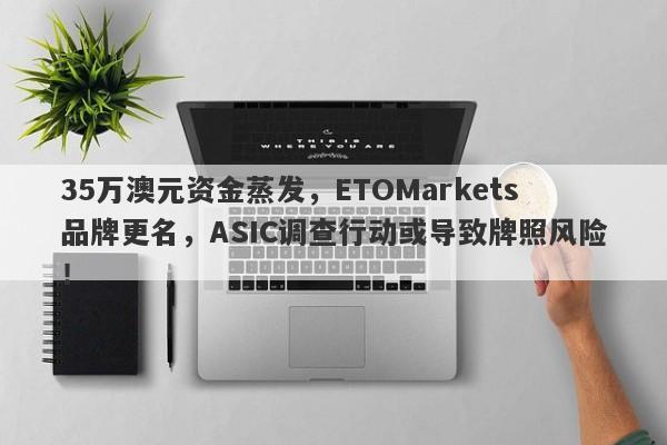 35万澳元资金蒸发，ETOMarkets品牌更名，ASIC调查行动或导致牌照风险！