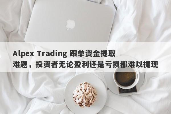 Alpex Trading 跟单资金提取难题，投资者无论盈利还是亏损都难以提现