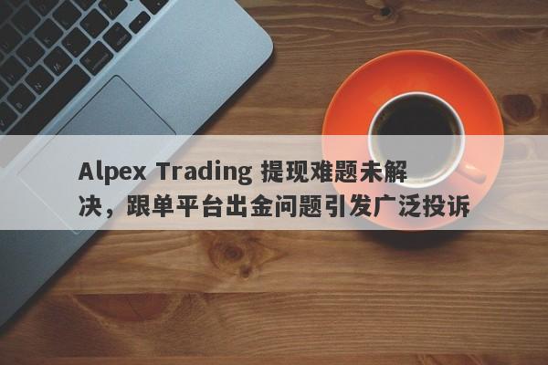 Alpex Trading 提现难题未解决，跟单平台出金问题引发广泛投诉