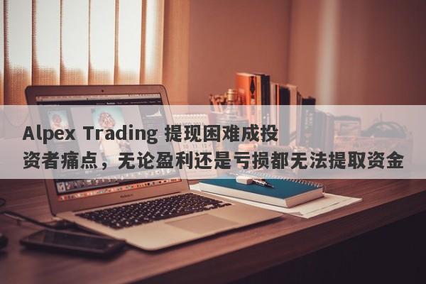 Alpex Trading 提现困难成投资者痛点，无论盈利还是亏损都无法提取资金