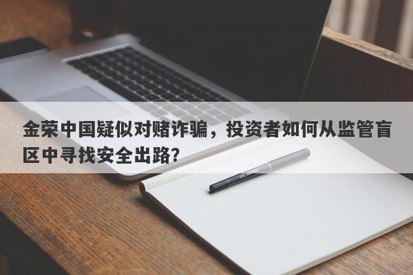 金荣中国疑似对赌诈骗，投资者如何从监管盲区中寻找安全出路？