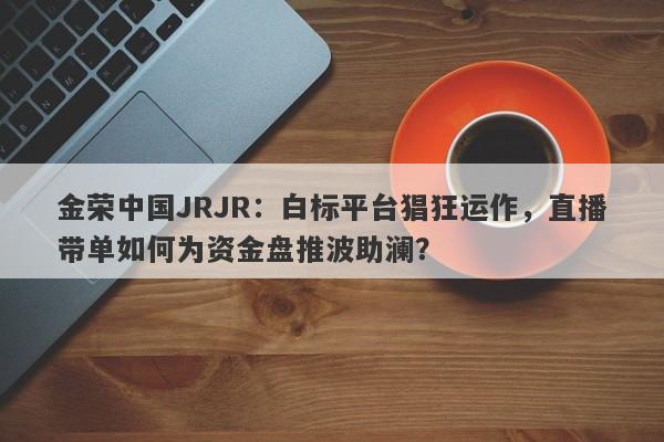 金荣中国JRJR：白标平台猖狂运作，直播带单如何为资金盘推波助澜？