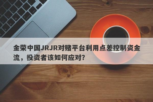 金荣中国JRJR对赌平台利用点差控制资金流，投资者该如何应对？