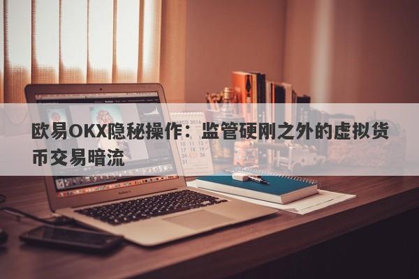 欧易OKX隐秘操作：监管硬刚之外的虚拟货币交易暗流