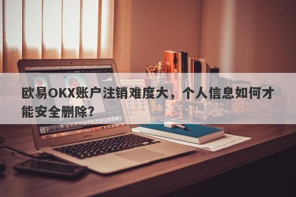 欧易OKX账户注销难度大，个人信息如何才能安全删除？