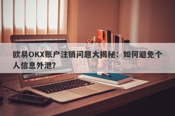 欧易OKX账户注销问题大揭秘：如何避免个人信息外泄？