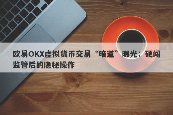 欧易OKX虚拟货币交易“暗道”曝光：硬闯监管后的隐秘操作