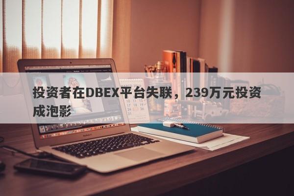 投资者在DBEX平台失联，239万元投资成泡影