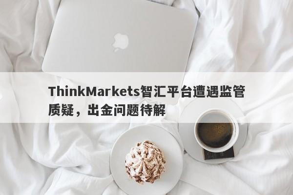 ThinkMarkets智汇平台遭遇监管质疑，出金问题待解