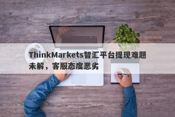 ThinkMarkets智汇平台提现难题未解，客服态度恶劣