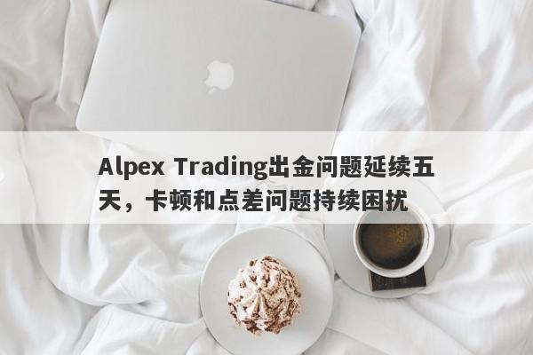 Alpex Trading出金问题延续五天，卡顿和点差问题持续困扰