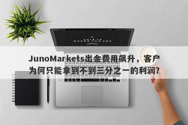 JunoMarkets出金费用飙升，客户为何只能拿到不到三分之一的利润？