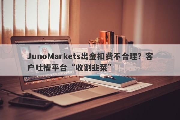 JunoMarkets出金扣费不合理？客户吐槽平台“收割韭菜”